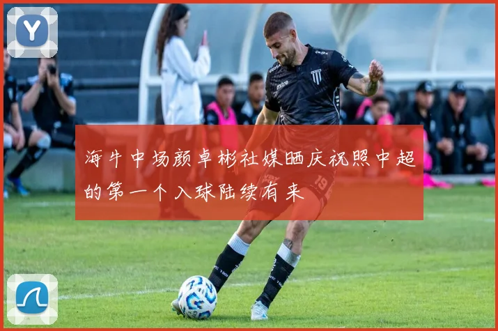 海牛中场颜卓彬社媒晒庆祝照中超的第一个入球陆续有来