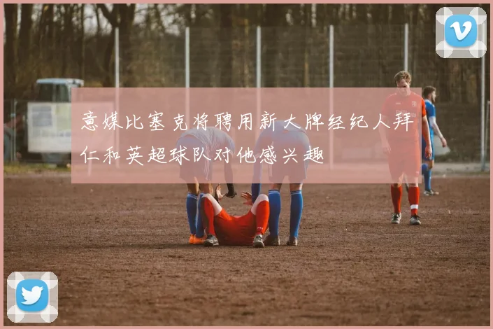 意媒比塞克将聘用新大牌经纪人拜仁和英超球队对他感兴趣